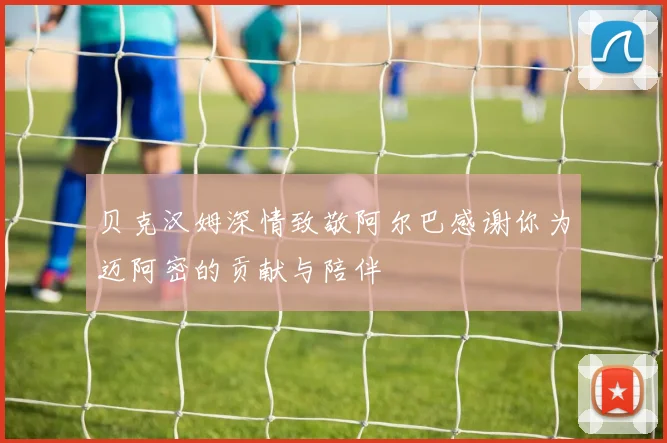 贝克汉姆深情致敬阿尔巴感谢你为迈阿密的贡献与陪伴