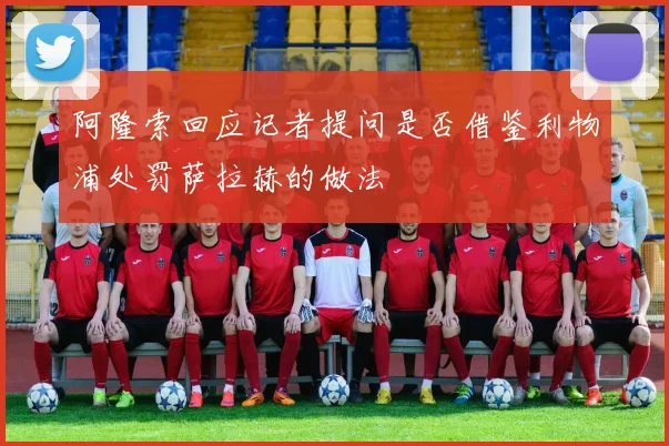 阿隆索回应记者提问是否借鉴利物浦处罚萨拉赫的做法