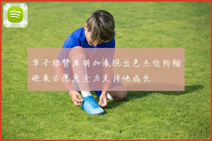 华子称赞库明加表现出色杰伦约翰逊表示愿意全力支持他成长