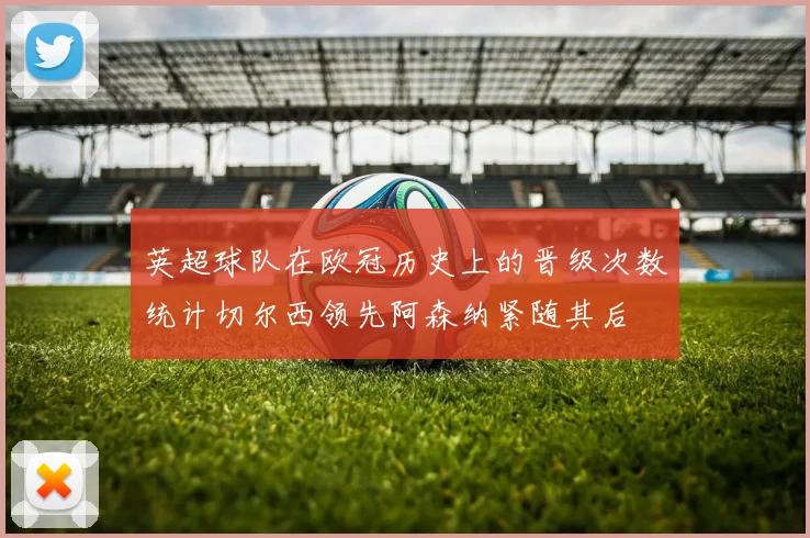 英超球队在欧冠历史上的晋级次数统计切尔西领先阿森纳紧随其后