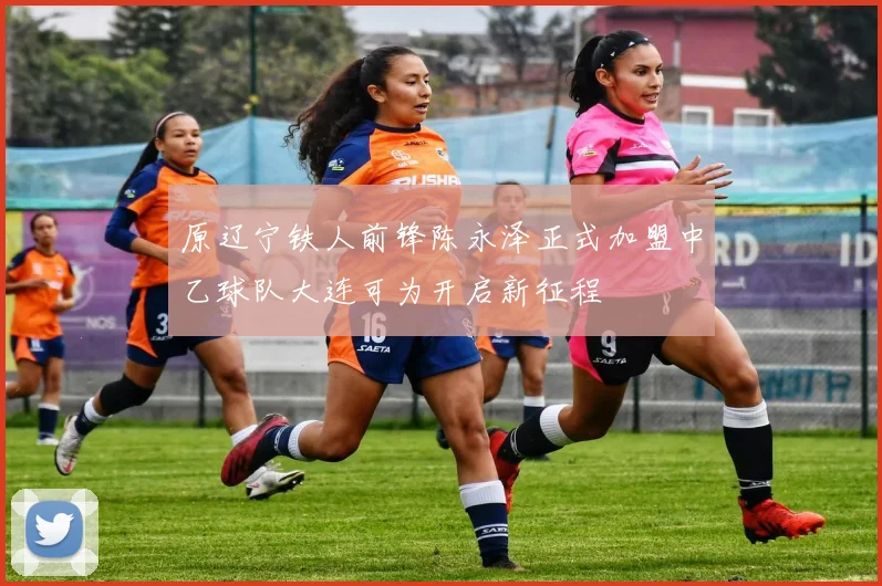原辽宁铁人前锋陈永泽正式加盟中乙球队大连可为开启新征程