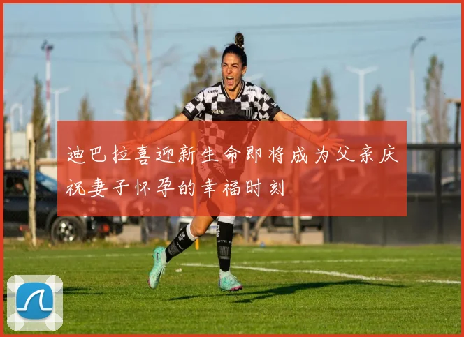 迪巴拉喜迎新生命即将成为父亲庆祝妻子怀孕的幸福时刻