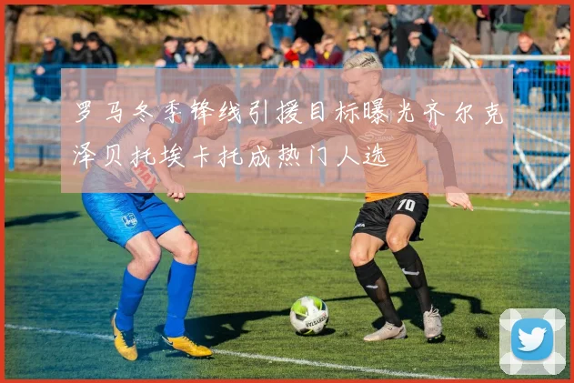 罗马冬季锋线引援目标曝光齐尔克泽贝托埃卡托成热门人选