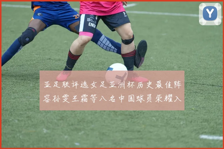 亚足联评选女足亚洲杯历史最佳阵容孙雯王霜等八名中国球员荣耀入选