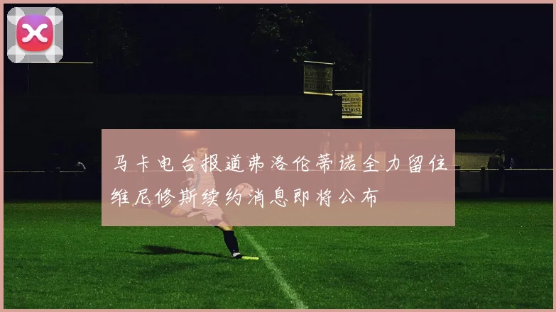 马卡电台报道弗洛伦蒂诺全力留住维尼修斯续约消息即将公布