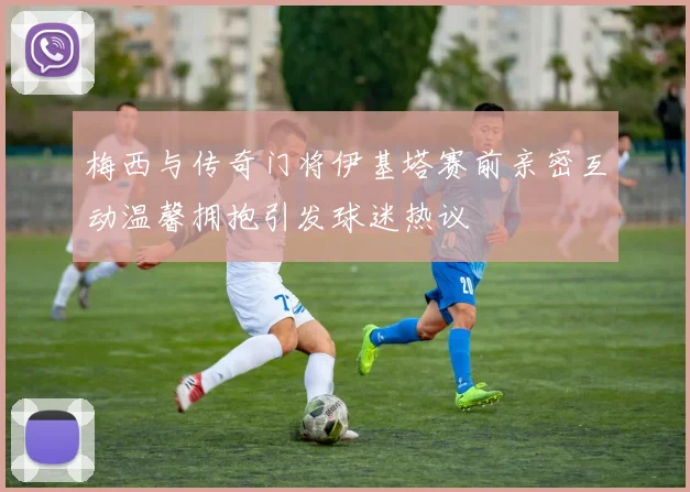 梅西与传奇门将伊基塔赛前亲密互动温馨拥抱引发球迷热议